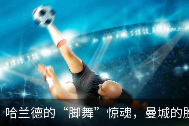 哈兰德的“脚舞”惊魂，曼城的胜利与期待
