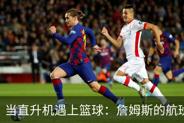 当直升机遇上篮球：詹姆斯的航班福利引发的八卦风波