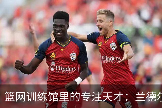 篮网训练馆里的专注天才：兰德尔的闪光时刻